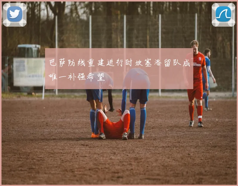 巴萨防线重建进行时坎塞洛留队成唯一补强希望