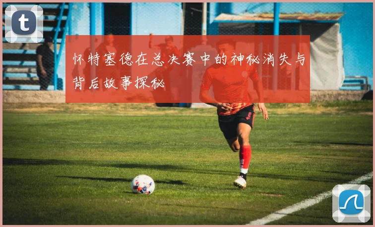 怀特塞德在总决赛中的神秘消失与背后故事探秘