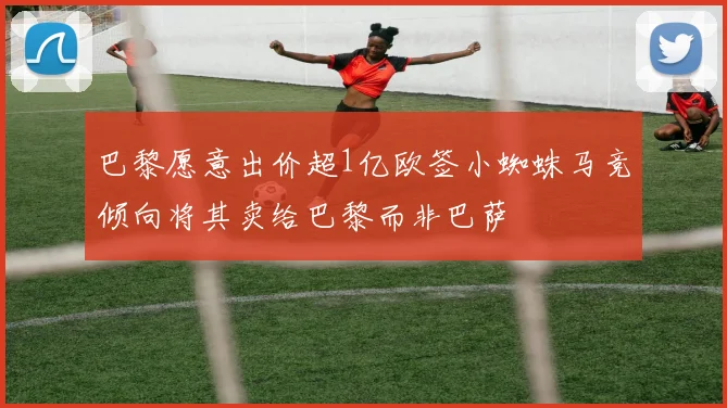 巴黎愿意出价超1亿欧签小蜘蛛马竞倾向将其卖给巴黎而非巴萨