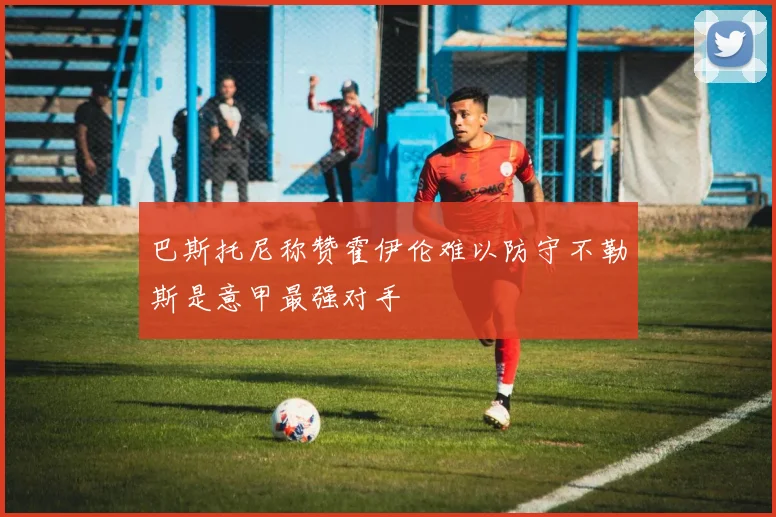 巴斯托尼称赞霍伊伦难以防守不勒斯是意甲最强对手