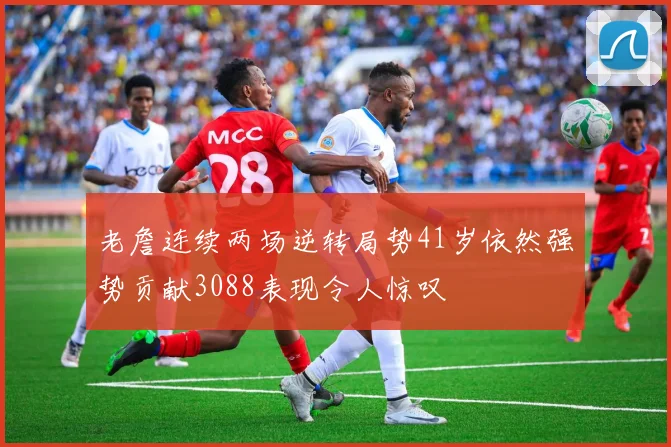 老詹连续两场逆转局势41岁依然强势贡献3088表现令人惊叹
