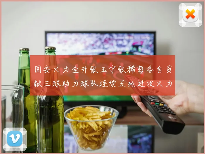 国安火力全开张玉宁张稀哲各自贡献三球助力球队连续五轮进攻火力猛增