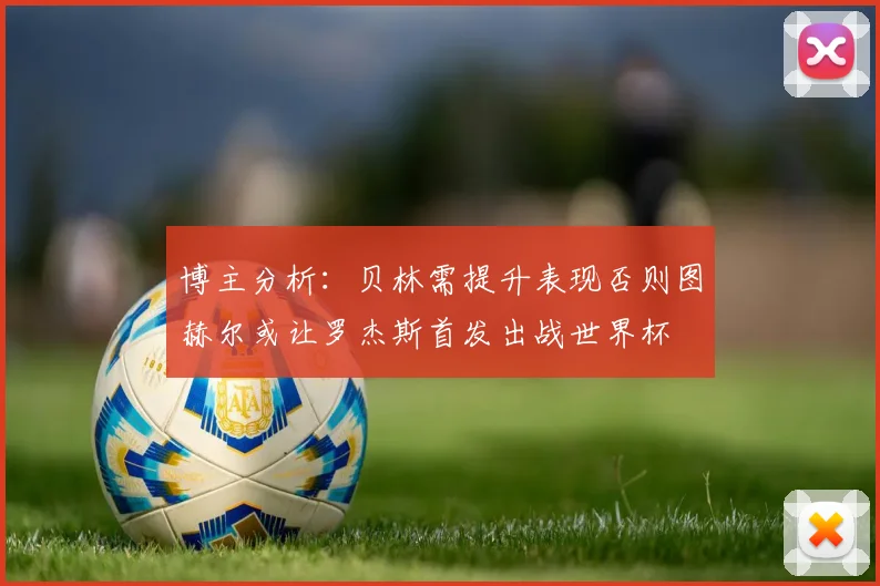 博主分析：贝林需提升表现否则图赫尔或让罗杰斯首发出战世界杯