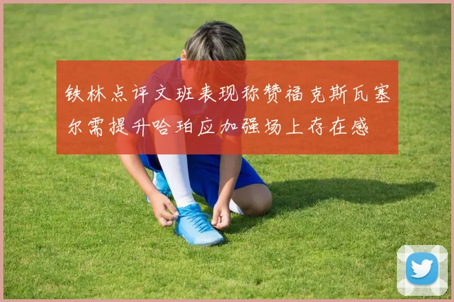 铁林点评文班表现称赞福克斯瓦塞尔需提升哈珀应加强场上存在感