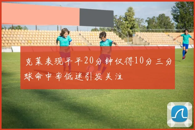 克莱表现平平20分钟仅得10分三分球命中率低迷引发关注