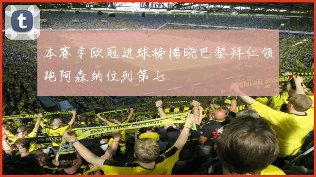 本赛季欧冠进球榜揭晓巴黎拜仁领跑阿森纳位列第七