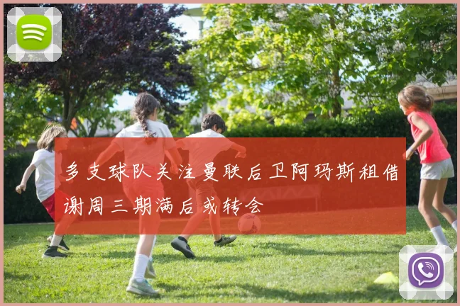 多支球队关注曼联后卫阿玛斯租借谢周三期满后或转会