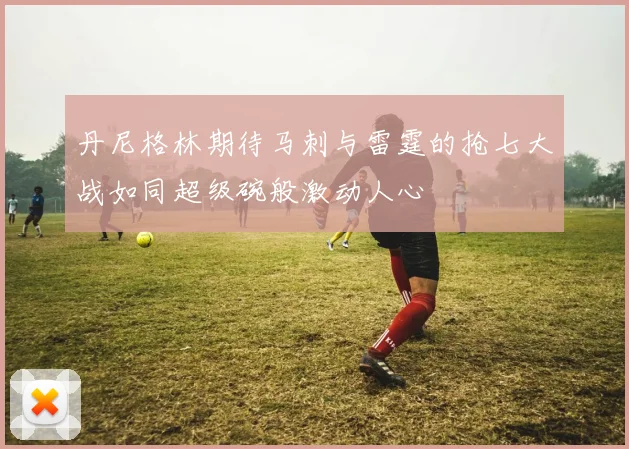 丹尼格林期待马刺与雷霆的抢七大战如同超级碗般激动人心