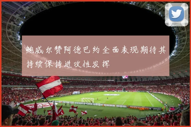 鲍威尔赞阿德巴约全面表现期待其持续保持进攻性发挥