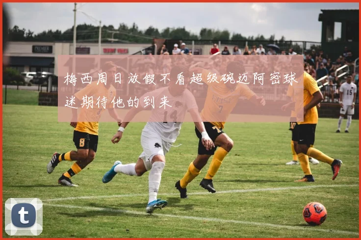 梅西周日放假不看超级碗迈阿密球迷期待他的到来