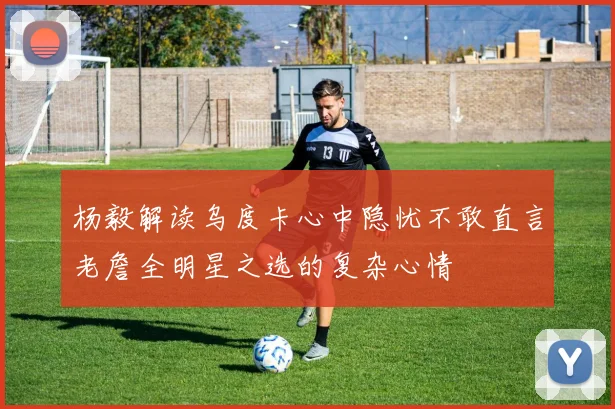 杨毅解读乌度卡心中隐忧不敢直言老詹全明星之选的复杂心情