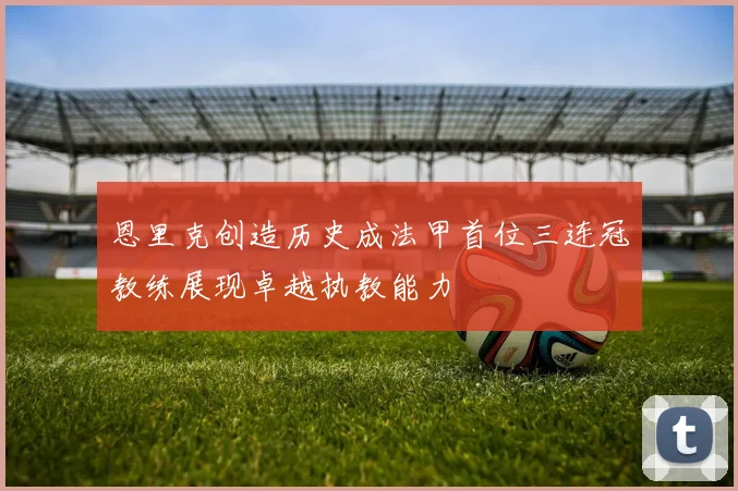 恩里克创造历史成法甲首位三连冠教练展现卓越执教能力
