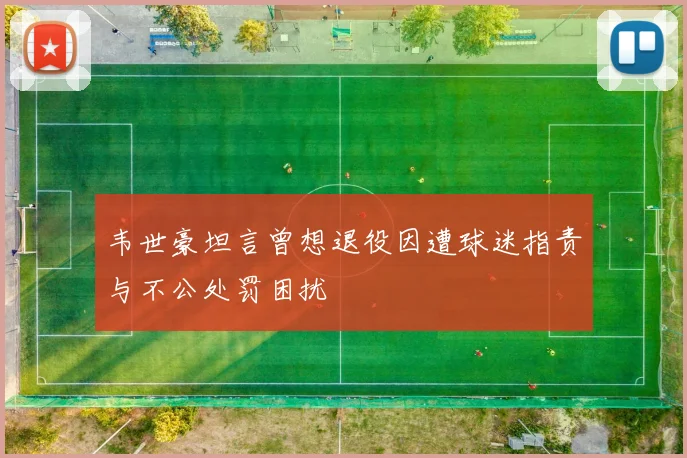 韦世豪坦言曾想退役因遭球迷指责与不公处罚困扰