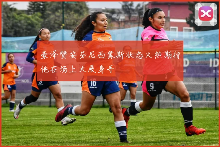 豪泽赞安芬尼西蒙斯状态火热期待他在场上大展身手