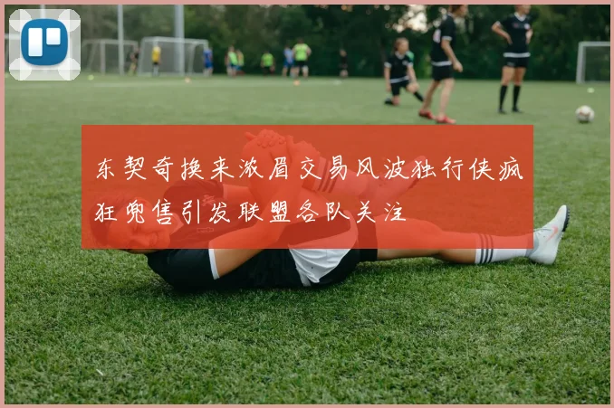 东契奇换来浓眉交易风波独行侠疯狂兜售引发联盟各队关注