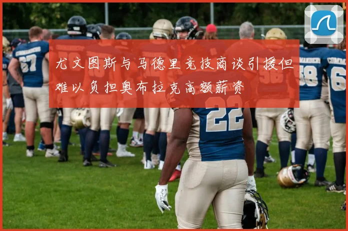 尤文图斯与马德里竞技商谈引援但难以负担奥布拉克高额薪资