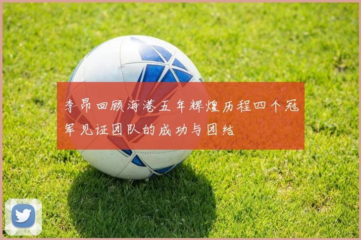 李昂回顾海港五年辉煌历程四个冠军见证团队的成功与团结